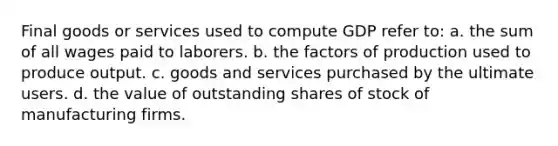 Final goods or services used to compute GDP refer to: a. the sum of all wages paid to laborers. b. the factors of production used to produce output. c. goods and services purchased by the ultimate users. d. the value of outstanding shares of stock of manufacturing firms.