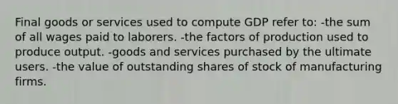 Final goods or services used to compute GDP refer to: -the sum of all wages paid to laborers. -the factors of production used to produce output. -goods and services purchased by the ultimate users. -the value of outstanding shares of stock of manufacturing firms.