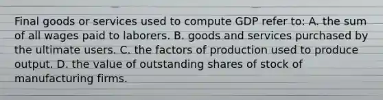 Final goods or services used to compute GDP refer to: A. the sum of all wages paid to laborers. B. goods and services purchased by the ultimate users. C. the factors of production used to produce output. D. the value of outstanding shares of stock of manufacturing firms.