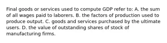 Final goods or services used to compute GDP refer to: A. the sum of all wages paid to laborers. B. the factors of production used to produce output. C. goods and services purchased by the ultimate users. D. the value of outstanding shares of stock of manufacturing firms.