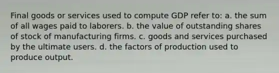 Final goods or services used to compute GDP refer to: a. the sum of all wages paid to laborers. b. the value of outstanding shares of stock of manufacturing firms. c. goods and services purchased by the ultimate users. d. the factors of production used to produce output.