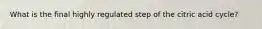 What is the final highly regulated step of the citric acid cycle?