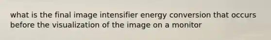 what is the final image intensifier energy conversion that occurs before the visualization of the image on a monitor