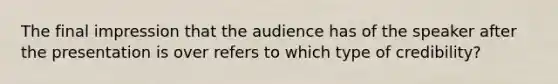 The final impression that the audience has of the speaker after the presentation is over refers to which type of credibility?