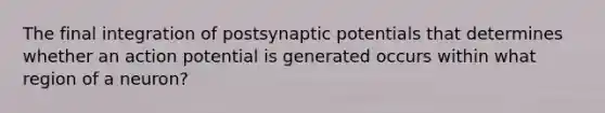 The final integration of postsynaptic potentials that determines whether an action potential is generated occurs within what region of a neuron?