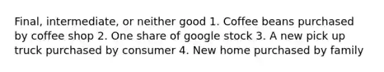 Final, intermediate, or neither good 1. Coffee beans purchased by coffee shop 2. One share of google stock 3. A new pick up truck purchased by consumer 4. New home purchased by family