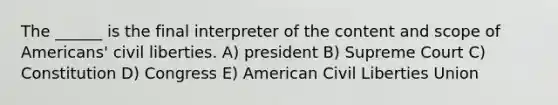 The ______ is the final interpreter of the content and scope of Americans' civil liberties. A) president B) Supreme Court C) Constitution D) Congress E) American Civil Liberties Union