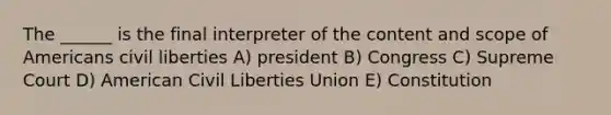 The ______ is the final interpreter of the content and scope of Americans civil liberties A) president B) Congress C) Supreme Court D) American Civil Liberties Union E) Constitution