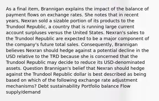 As a final item, Brannigan explains the impact of the balance of payment flows on exchange rates. She notes that in recent years, Nexran sold a sizable portion of its products to the Trundool Republic, a country that is running large current account surpluses versus the United States. Nexran's sales to the Trundool Republic are expected to be a major component of the company's future total sales. Consequently, Brannigan believes Nexran should hedge against a potential decline in the USD relative to the TRD because she is concerned that the Trundool Republic may decide to reduce its USD-denominated assets. Question Brannigan's belief that Nexran should hedge against the Trundool Republic dollar is best described as being based on which of the following exchange rate adjustment mechanisms? Debt sustainability Portfolio balance Flow supply/demand