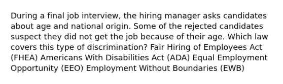 During a final job interview, the hiring manager asks candidates about age and national origin. Some of the rejected candidates suspect they did not get the job because of their age. Which law covers this type of discrimination? Fair Hiring of Employees Act (FHEA) Americans With Disabilities Act (ADA) Equal Employment Opportunity (EEO) Employment Without Boundaries (EWB)