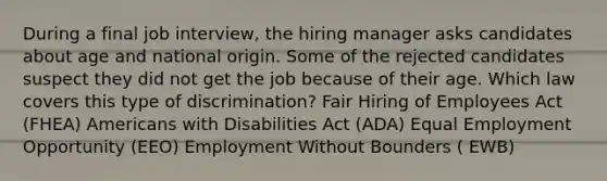 During a final job interview, the hiring manager asks candidates about age and national origin. Some of the rejected candidates suspect they did not get the job because of their age. Which law covers this type of discrimination? Fair Hiring of Employees Act (FHEA) Americans with Disabilities Act (ADA) Equal Employment Opportunity (EEO) Employment Without Bounders ( EWB)