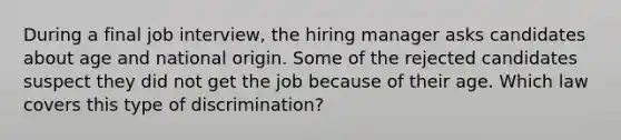 During a final job interview, the hiring manager asks candidates about age and national origin. Some of the rejected candidates suspect they did not get the job because of their age. Which law covers this type of discrimination?