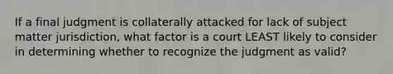 If a final judgment is collaterally attacked for lack of subject matter jurisdiction, what factor is a court LEAST likely to consider in determining whether to recognize the judgment as valid?