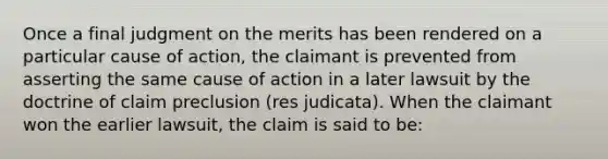 Once a final judgment on the merits has been rendered on a particular cause of action, the claimant is prevented from asserting the same cause of action in a later lawsuit by the doctrine of claim preclusion (res judicata). When the claimant won the earlier lawsuit, the claim is said to be: