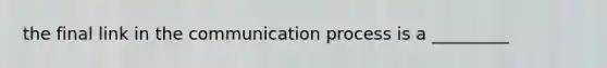 the final link in the communication process is a _________