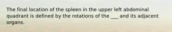 The final location of the spleen in the upper left abdominal quadrant is defined by the rotations of the ___ and its adjacent organs.