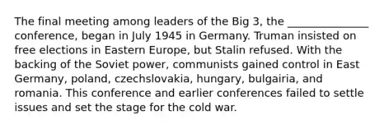 The final meeting among leaders of the Big 3, the _______________ conference, began in July 1945 in Germany. Truman insisted on free elections in Eastern Europe, but Stalin refused. With the backing of the Soviet power, communists gained control in East Germany, poland, czechslovakia, hungary, bulgairia, and romania. This conference and earlier conferences failed to settle issues and set the stage for the cold war.