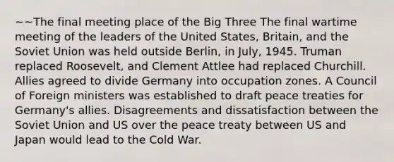 ~~The final meeting place of the Big Three The final wartime meeting of the leaders of the United States, Britain, and the Soviet Union was held outside Berlin, in July, 1945. Truman replaced Roosevelt, and Clement Attlee had replaced Churchill. Allies agreed to divide Germany into occupation zones. A Council of Foreign ministers was established to draft peace treaties for Germany's allies. Disagreements and dissatisfaction between the Soviet Union and US over the peace treaty between US and Japan would lead to the Cold War.