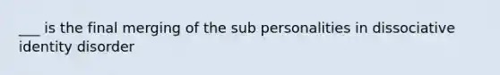 ___ is the final merging of the sub personalities in dissociative identity disorder