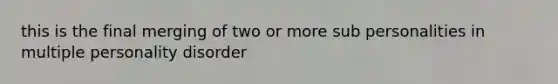 this is the final merging of two or more sub personalities in multiple personality disorder