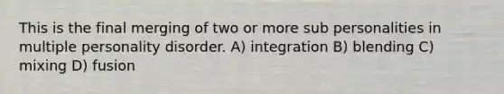 This is the final merging of two or more sub personalities in multiple personality disorder. A) integration B) blending C) mixing D) fusion