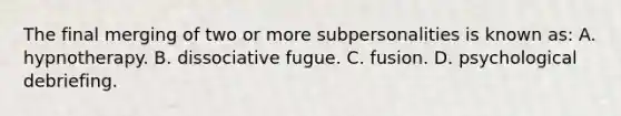 The final merging of two or more subpersonalities is known as: A. hypnotherapy. B. dissociative fugue. C. fusion. D. psychological debriefing.