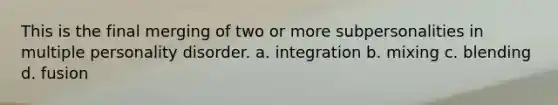 This is the final merging of two or more subpersonalities in multiple personality disorder. a. integration b. mixing c. blending d. fusion