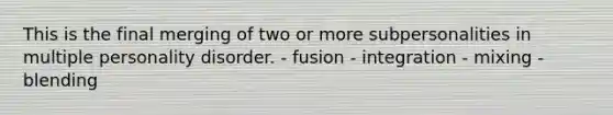 This is the final merging of two or more subpersonalities in multiple personality disorder. - fusion - integration - mixing - blending