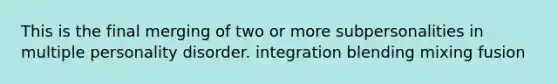 This is the final merging of two or more subpersonalities in multiple personality disorder. integration blending mixing fusion