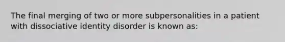 The final merging of two or more subpersonalities in a patient with dissociative identity disorder is known as: