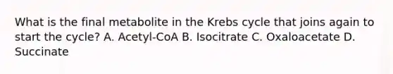 What is the final metabolite in the Krebs cycle that joins again to start the cycle? A. Acetyl-CoA B. Isocitrate C. Oxaloacetate D. Succinate