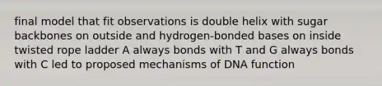 final model that fit observations is double helix with sugar backbones on outside and hydrogen-bonded bases on inside twisted rope ladder A always bonds with T and G always bonds with C led to proposed mechanisms of DNA function