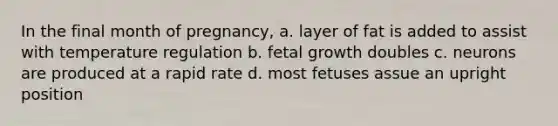 In the final month of pregnancy, a. layer of fat is added to assist with temperature regulation b. fetal growth doubles c. neurons are produced at a rapid rate d. most fetuses assue an upright position