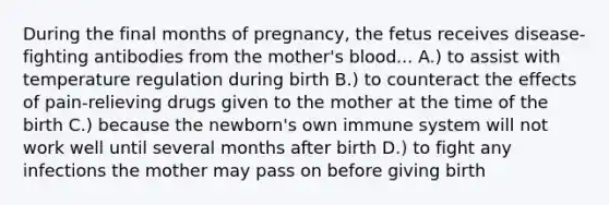 During the final months of pregnancy, the fetus receives disease-fighting antibodies from the mother's blood... A.) to assist with temperature regulation during birth B.) to counteract the effects of pain-relieving drugs given to the mother at the time of the birth C.) because the newborn's own immune system will not work well until several months after birth D.) to fight any infections the mother may pass on before giving birth