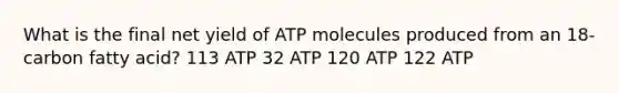 What is the final net yield of ATP molecules produced from an 18-carbon fatty acid? 113 ATP 32 ATP 120 ATP 122 ATP