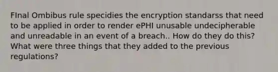 FInal Ombibus rule specidies the encryption standarss that need to be applied in order to render ePHI unusable undecipherable and unreadable in an event of a breach.. How do they do this? What were three things that they added to the previous regulations?