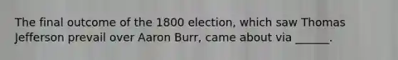 The final outcome of the 1800 election, which saw Thomas Jefferson prevail over Aaron Burr, came about via ______.