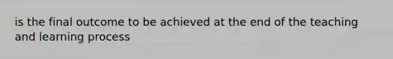 is the final outcome to be achieved at the end of the teaching and learning process