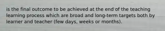 is the final outcome to be achieved at the end of the teaching learning process which are broad and long-term targets both by learner and teacher (few days, weeks or months).