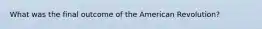 What was the final outcome of the American Revolution?