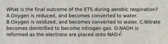 What is the final outcome of the ETS during <a href='https://www.questionai.com/knowledge/kyxGdbadrV-aerobic-respiration' class='anchor-knowledge'>aerobic respiration</a>? A.Oxygen is reduced, and becomes converted to water. B.Oxygen is oxidized, and becomes converted to water. C.Nitrate becomes denitrified to become nitrogen gas. D.NADH is reformed as the electrons are placed onto NAD+.