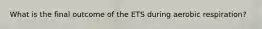 What is the final outcome of the ETS during aerobic respiration?