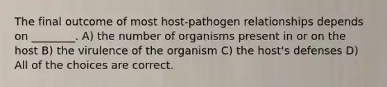 The final outcome of most host-pathogen relationships depends on ________. A) the number of organisms present in or on the host B) the virulence of the organism C) the host's defenses D) All of the choices are correct.