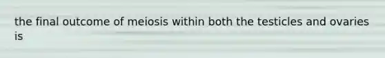 the final outcome of meiosis within both the testicles and ovaries is