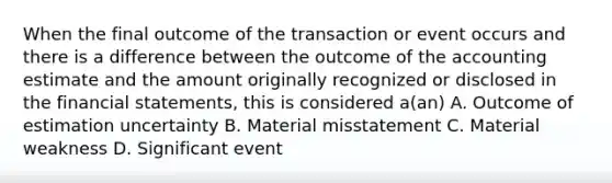 When the final outcome of the transaction or event occurs and there is a difference between the outcome of the accounting estimate and the amount originally recognized or disclosed in the financial statements, this is considered a(an) A. Outcome of estimation uncertainty B. Material misstatement C. Material weakness D. Significant event