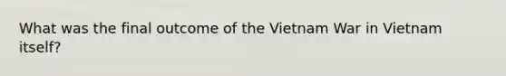 What was the final outcome of the Vietnam War in Vietnam itself?