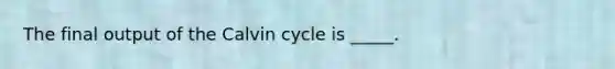 The final output of the Calvin cycle is _____.