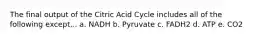 The final output of the Citric Acid Cycle includes all of the following except... a. NADH b. Pyruvate c. FADH2 d. ATP e. CO2