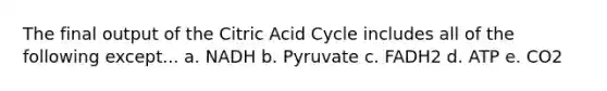 The final output of the Citric Acid Cycle includes all of the following except... a. NADH b. Pyruvate c. FADH2 d. ATP e. CO2