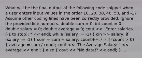 What will be the final output of the following code snippet when a user enters input values in the order 10, 20, 30, 40, 50, and -1? Assume other coding lines have been correctly provided. Ignore the provided line numbers. double sum = 0; int count = 0; double salary = 0; double average = 0; cout > salary; if (salary != -1) ( sum = sum + salary; count++;) } if (count > 0) ( average = sum / count; cout << "The Average Salary: " << average << endl; ) else ( cout << "No data!" << endl; ) ...